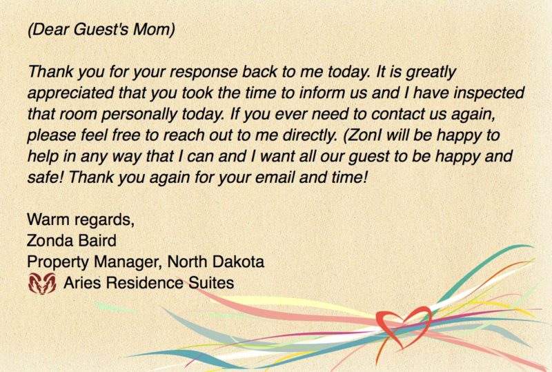 (Dear Guest's Mom) Thank you for your response back to me today. It is greatly appreciated that you took the time to inform us and I have inspected that room personally today. If you ever need to contact us again, please feel free to reach out to me directly. I will be happy to help in any way that I can and I want all our guest to be happy and safe! Thank you again for your email and time! Warm regards, Zonda Baird, Property Manager, North Dakota Aries Residence Suites